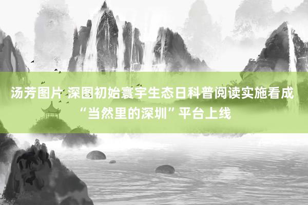 汤芳图片 深图初始寰宇生态日科普阅读实施看成 “当然里的深圳”平台上线