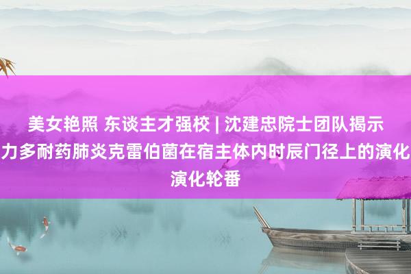 美女艳照 东谈主才强校 | 沈建忠院士团队揭示高毒力多耐药肺炎克雷伯菌在宿主体内时辰门径上的演化轮番