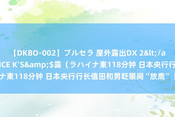 【DKBO-002】ブルセラ 屋外露出DX 2</a>2006-03-16OFFICE K’S&$露（ラハイナ東118分钟 日本央行行长值田和男眨眼间“放鹰” 日元应声大涨