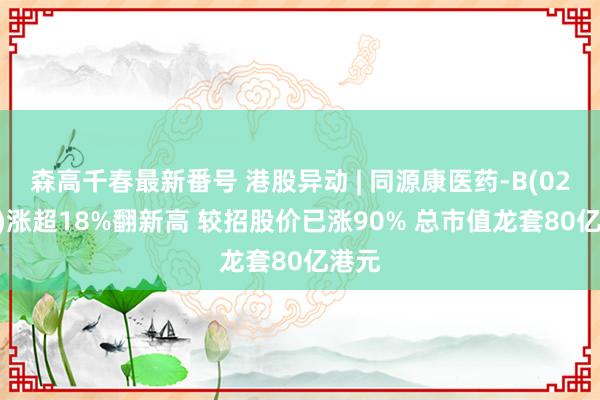 森高千春最新番号 港股异动 | 同源康医药-B(02410)涨超18%翻新高 较招股价已涨90% 总市值龙套80亿港元