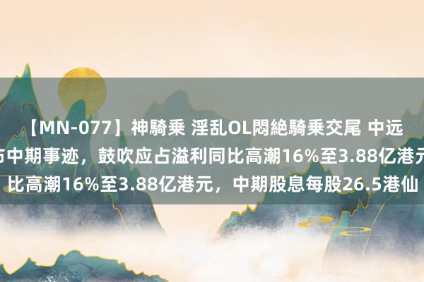 【MN-077】神騎乗 淫乱OL悶絶騎乗交尾 中远海运国外(00517)发布中期事迹，鼓吹应占溢利同比高潮16%至3.88亿港元，中期股息每股26.5港仙