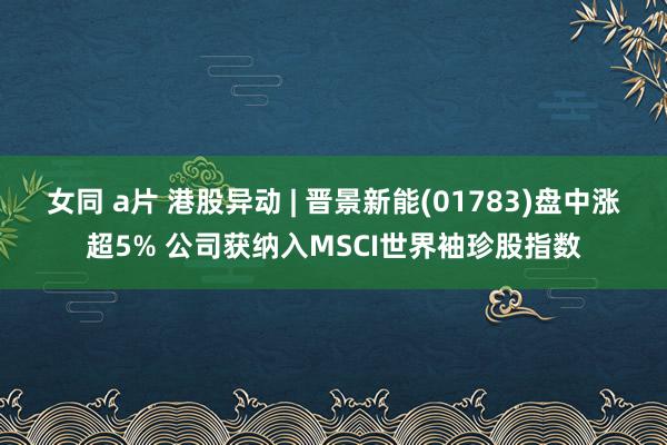 女同 a片 港股异动 | 晋景新能(01783)盘中涨超5% 公司获纳入MSCI世界袖珍股指数