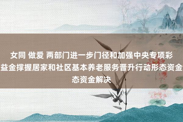 女同 做爱 两部门进一步门径和加强中央专项彩票公益金撑握居家和社区基本养老服务晋升行动形态资金解决