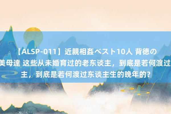 【ALSP-011】近親相姦ベスト10人 背徳の愛に溺れた10人の美母達 这些从未婚育过的老东谈主，到底是若何渡过东谈主生的晚年的？