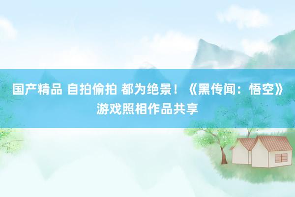 国产精品 自拍偷拍 都为绝景！《黑传闻：悟空》游戏照相作品共享