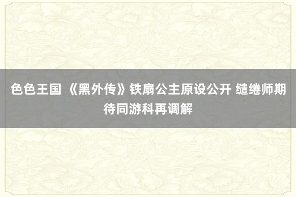色色王国 《黑外传》铁扇公主原设公开 缱绻师期待同游科再调解