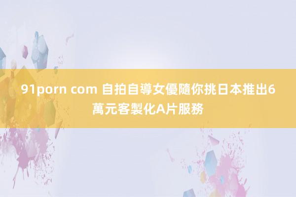91porn com 自拍自導女優隨你挑　日本推出6萬元客製化A片服務