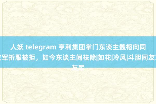 人妖 telegram 亨利集团掌门东谈主魏榕向同友军折服被拒，如今东谈主间袪除|如花|冷风|斗胆同友军