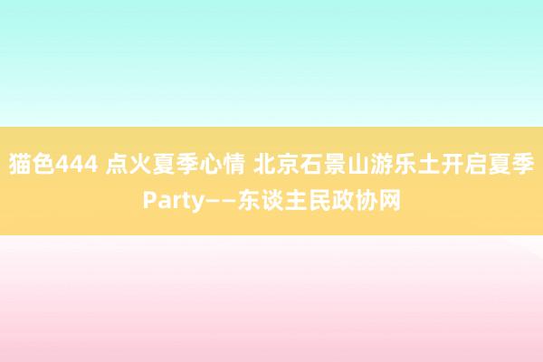 猫色444 点火夏季心情 北京石景山游乐土开启夏季Party——东谈主民政协网