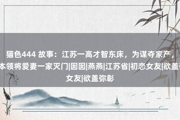 猫色444 故事：江苏一高才智东床，为谋夺家产，2年本领将爱妻一家灭门|囡囡|燕燕|江苏省|初恋女友|欲盖弥彰