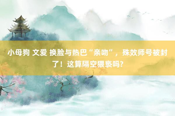 小母狗 文爱 换脸与热巴“亲吻”，殊效师号被封了！这算隔空猥亵吗?