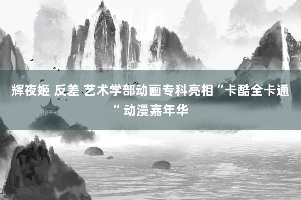 辉夜姬 反差 艺术学部动画专科亮相“卡酷全卡通”动漫嘉年华