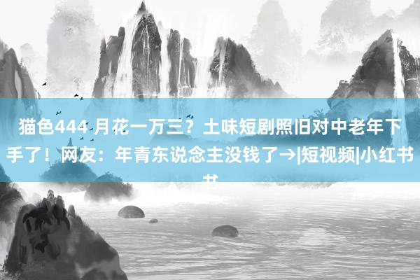猫色444 月花一万三？土味短剧照旧对中老年下手了！网友：年青东说念主没钱了→|短视频|小红书