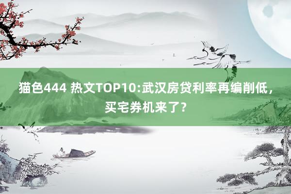 猫色444 热文TOP10:武汉房贷利率再编削低，买宅券机来了？