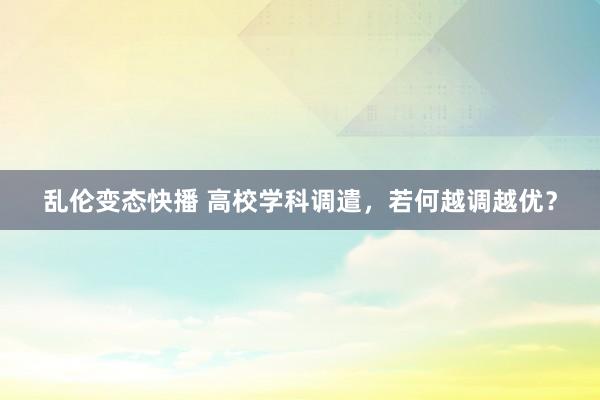 乱伦变态快播 高校学科调遣，若何越调越优？