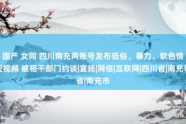 国产 女同 四川南充两账号发布低俗、暴力、软色情短视频 被相干部门约谈|宣扬|网信|互联网|四川省|南充市