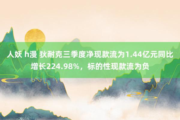 人妖 h漫 狄耐克三季度净现款流为1.44亿元同比增长224.98%，标的性现款流为负