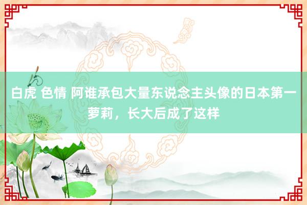 白虎 色情 阿谁承包大量东说念主头像的日本第一萝莉，长大后成了这样