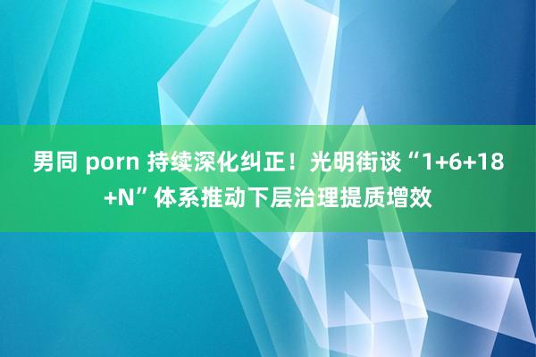 男同 porn 持续深化纠正！光明街谈“1+6+18+N”体系推动下层治理提质增效