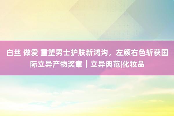 白丝 做爱 重塑男士护肤新鸿沟，左颜右色斩获国际立异产物奖章｜立异典范|化妆品