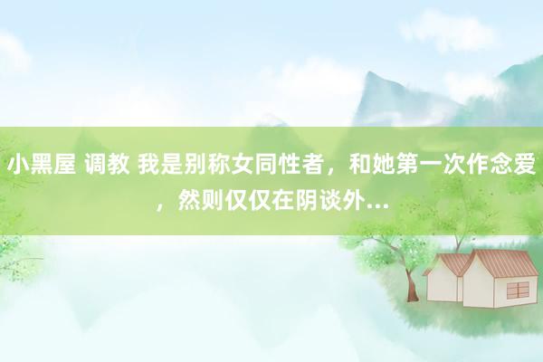小黑屋 调教 我是别称女同性者，和她第一次作念爱，然则仅仅在阴谈外...