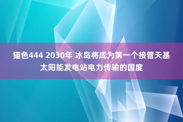 猫色444 2030年 冰岛将成为第一个接管天基太阳能发电站电力传输的国度