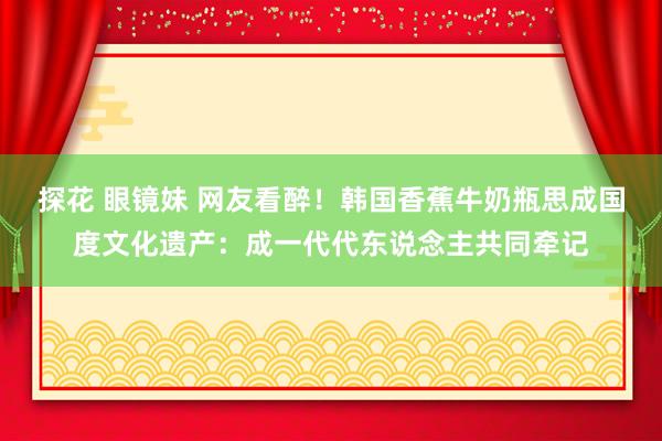 探花 眼镜妹 网友看醉！韩国香蕉牛奶瓶思成国度文化遗产：成一代代东说念主共同牵记