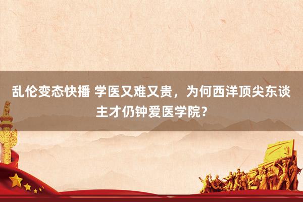 乱伦变态快播 学医又难又贵，为何西洋顶尖东谈主才仍钟爱医学院？
