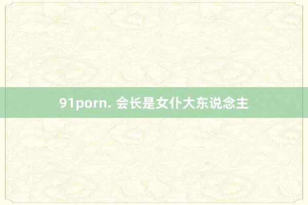 91porn. 会长是女仆大东说念主