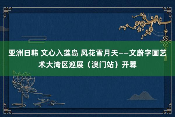 亚洲日韩 文心入莲岛 风花雪月天——文蔚字画艺术大湾区巡展（澳门站）开幕