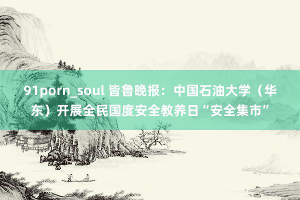 91porn_soul 皆鲁晚报：中国石油大学（华东）开展全民国度安全教养日“安全集市”
