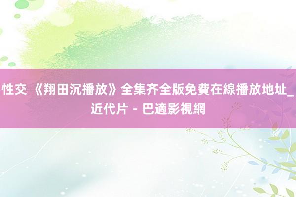 性交 《翔田沉播放》全集齐全版免費在線播放地址_近代片 - 巴適影視網