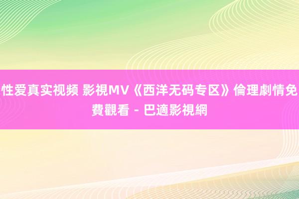 性爱真实视频 影視MV《西洋无码专区》倫理劇情免費觀看 - 巴適影視網