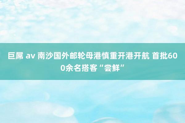 巨屌 av 南沙国外邮轮母港慎重开港开航 首批600余名搭客“尝鲜”