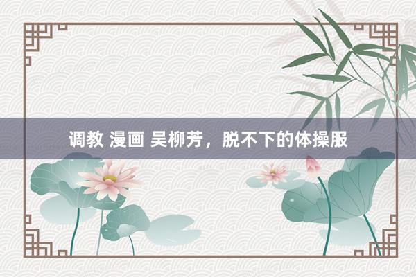 调教 漫画 吴柳芳，脱不下的体操服