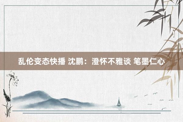 乱伦变态快播 沈鹏：澄怀不雅谈 笔墨仁心