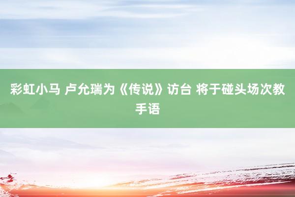 彩虹小马 卢允瑞为《传说》访台 将于碰头场次教手语
