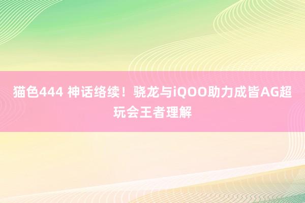猫色444 神话络续！骁龙与iQOO助力成皆AG超玩会王者理解