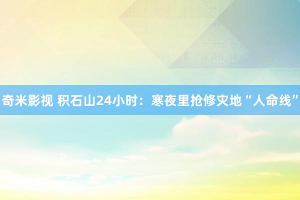 奇米影视 积石山24小时：寒夜里抢修灾地“人命线”