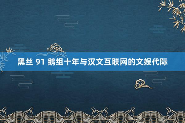 黑丝 91 鹅组十年与汉文互联网的文娱代际