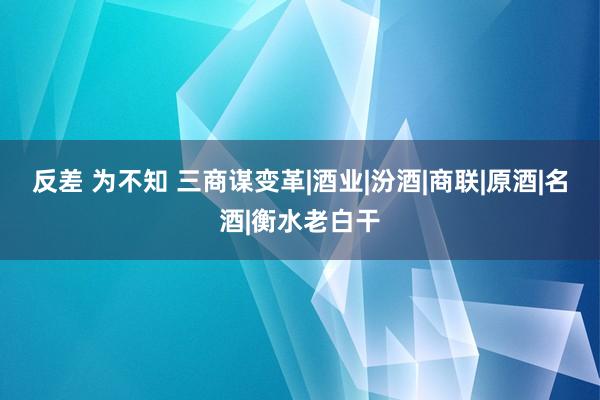 反差 为不知 三商谋变革|酒业|汾酒|商联|原酒|名酒|衡水老白干
