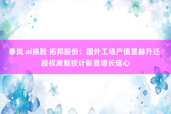秦岚 ai换脸 拓邦股份：国外工场产值显赫升迁 股权激勉狡计彰显增长信心