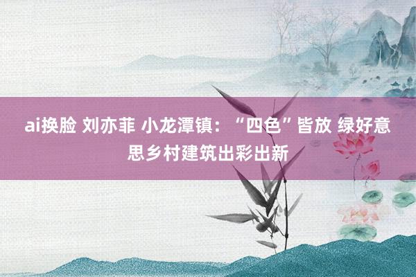 ai换脸 刘亦菲 小龙潭镇：“四色”皆放 绿好意思乡村建筑出彩出新