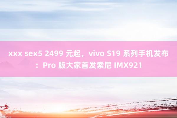 xxx sex5 2499 元起，vivo S19 系列手机发布：Pro 版大家首发索尼 IMX921