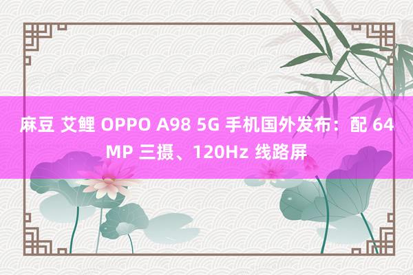 麻豆 艾鲤 OPPO A98 5G 手机国外发布：配 64MP 三摄、120Hz 线路屏
