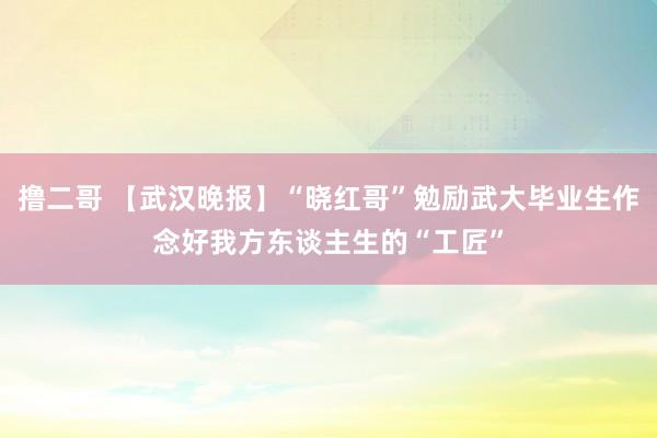 撸二哥 【武汉晚报】“晓红哥”勉励武大毕业生作念好我方东谈主生的“工匠”