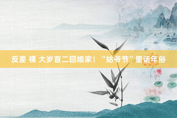 反差 裸 大岁首二回娘家！“姑爷节”里话年俗