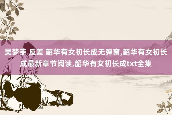 吴梦菲 反差 韶华有女初长成无弹窗，韶华有女初长成最新章节阅读，韶华有女初长成txt全集