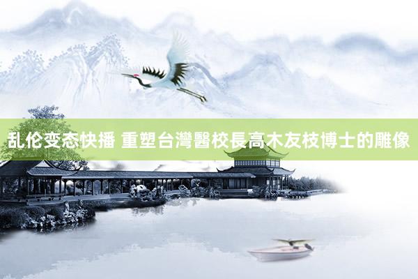 乱伦变态快播 重塑台灣醫校長高木友枝博士的雕像