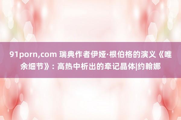 91porn，com 瑞典作者伊娅·根伯格的演义《唯余细节》: 高热中析出的牵记晶体|约翰娜